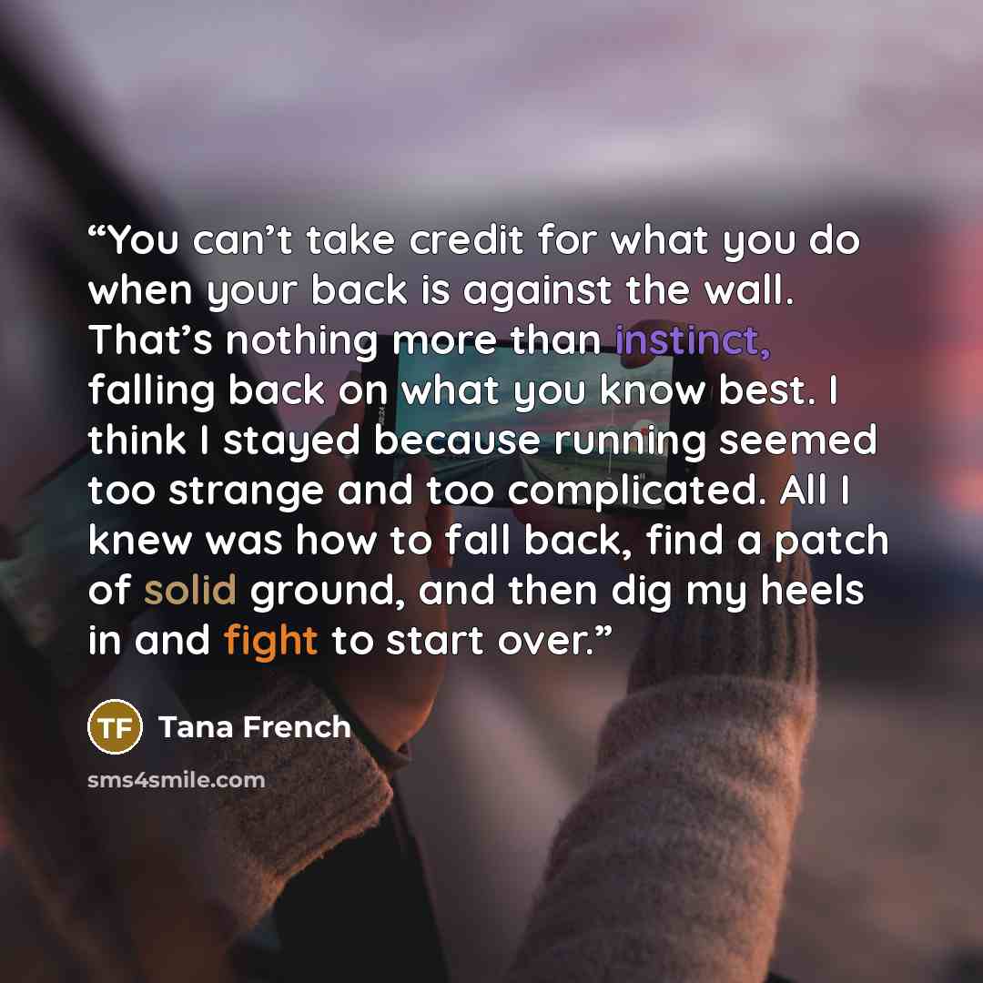 “You can’t take credit for what you do when your back is against the wall. That’s nothing more than instinct, falling back on what you know best. I think I stayed because running seemed too strange and too complicated. All I knew was how to fall back, find a patch of solid ground, and then dig my…” quote by Tana French