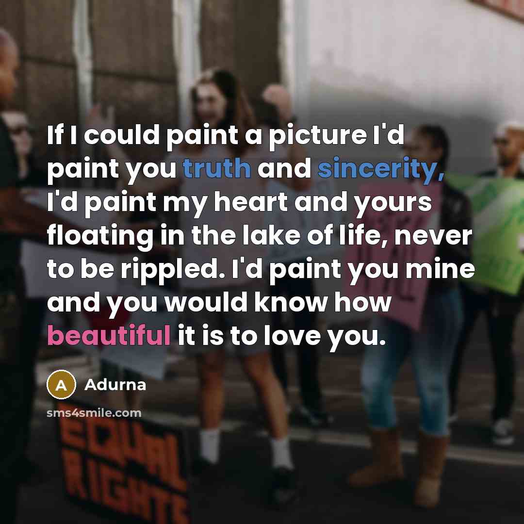 “If I could paint a picture I'd paint you truth and sincerity, I'd paint my heart and yours floating in the lake of life, never to be rippled. I'd paint you mine and you would know how beautiful it is to love you.” quote by Adurna