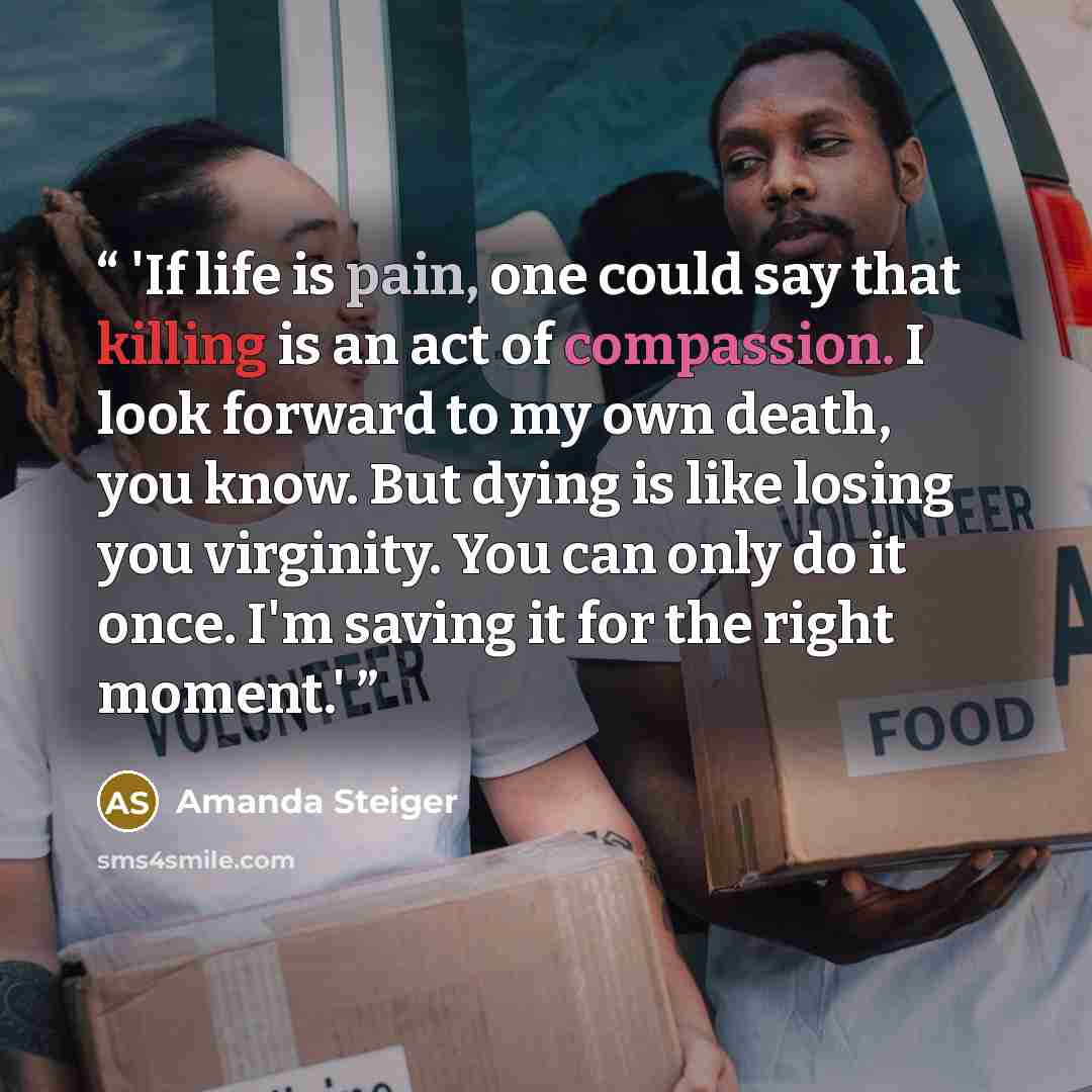 “'If life is pain, one could say that killing is an act of compassion. I look forward to my own death, you know. But dying is like losing you virginity. You can only do it once. I'm saving it for the right moment.'” quote by Amanda Steiger