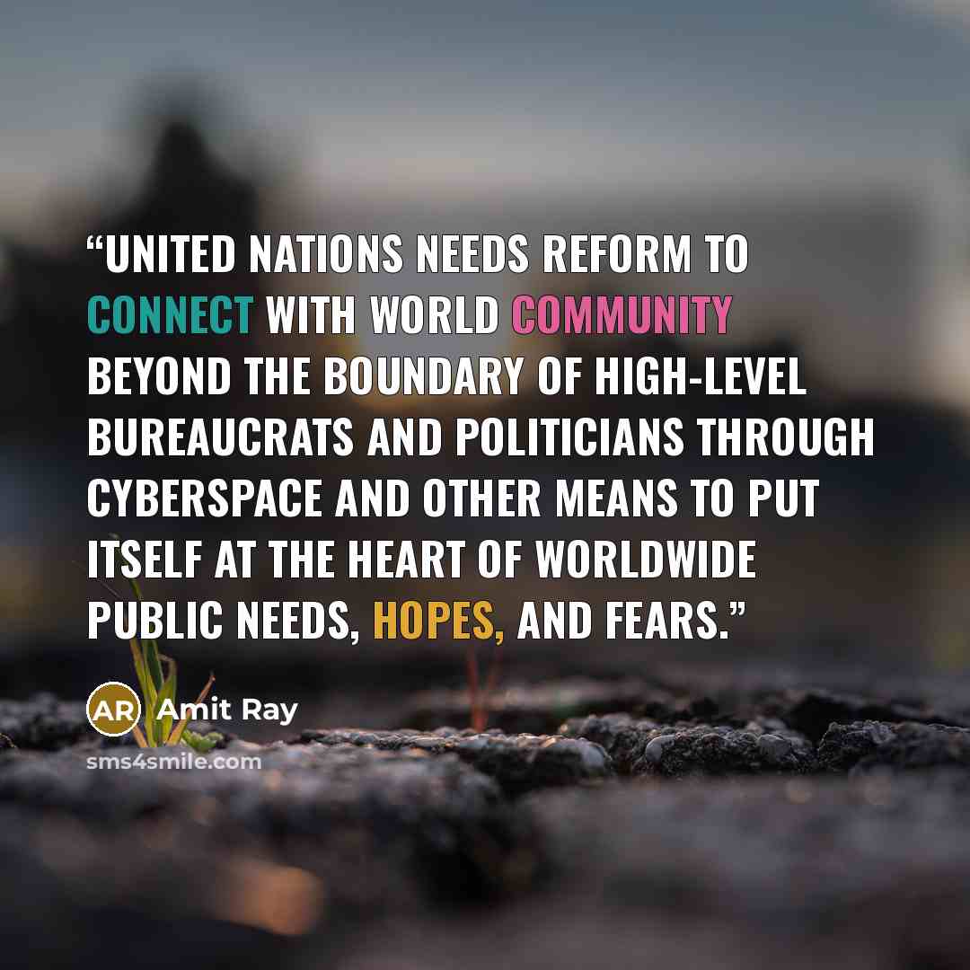 “United Nations needs reform to connect with world community beyond the boundary of high-level bureaucrats and politicians through cyberspace and other means to put itself at the heart of worldwide public needs, hopes, and fears.” quote by Amit Ray