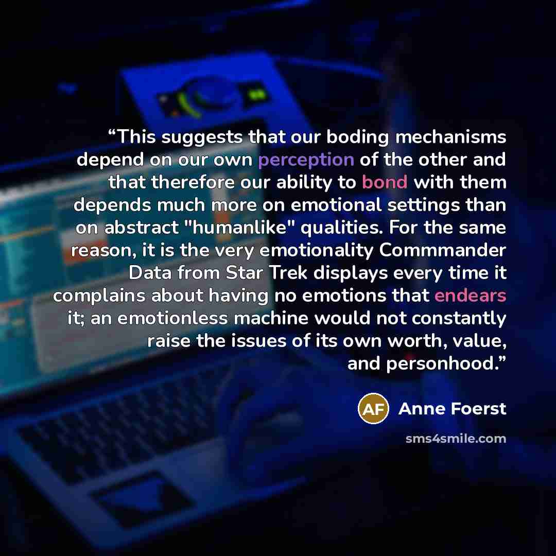 “This suggests that our boding mechanisms depend on our own perception of the other and that therefore our ability to bond with them depends much more on emotional settings than on abstract "humanlike" qualities. For the same reason, it is the very emotionality Commmander Data from Star Trek…” quote by Anne Foerst