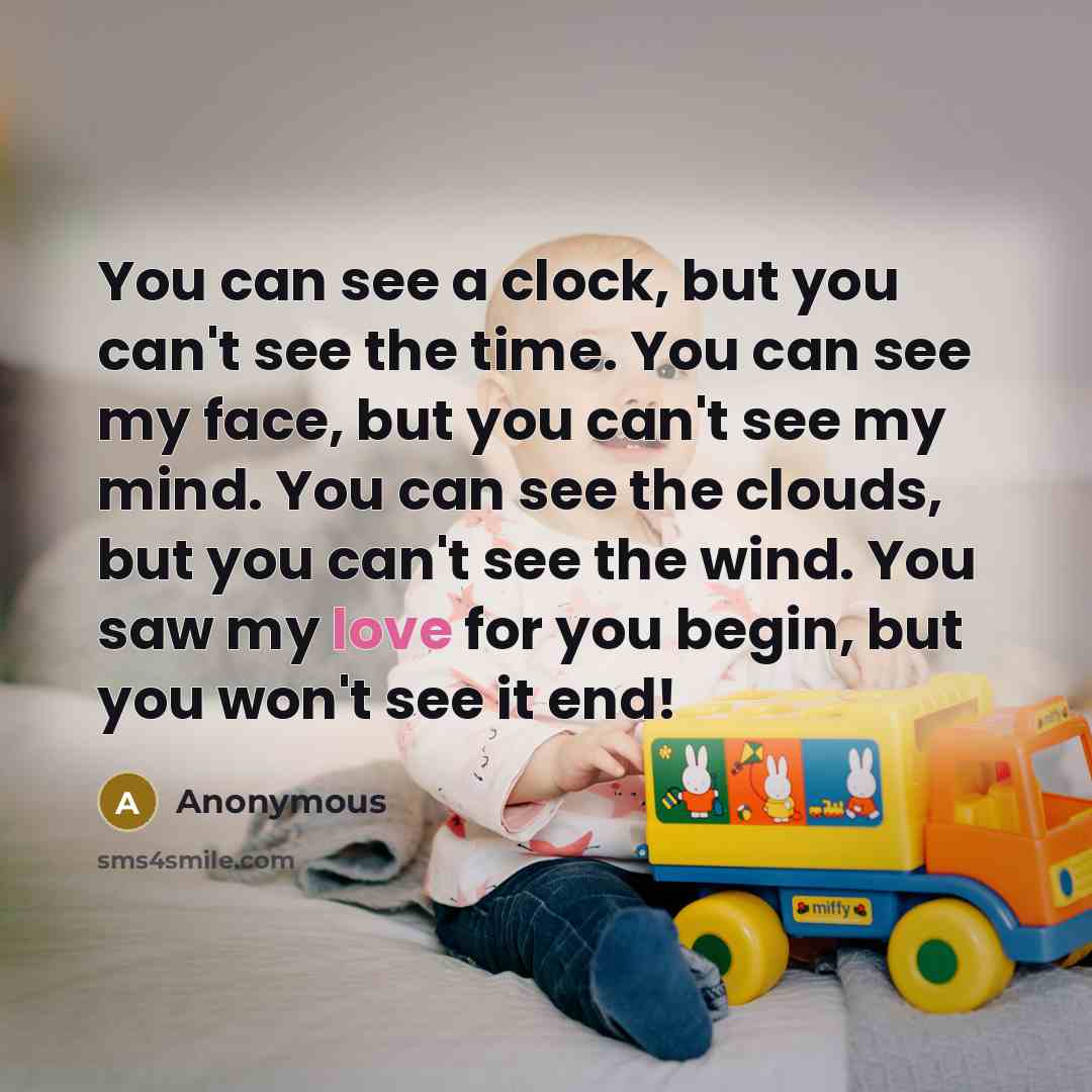 “You can see a clock, but you can't see the time. You can see my face, but you can't see my mind. You can see the clouds, but you can't see the wind. You saw my love for you begin, but you won't see it end!” quote by Anonymous