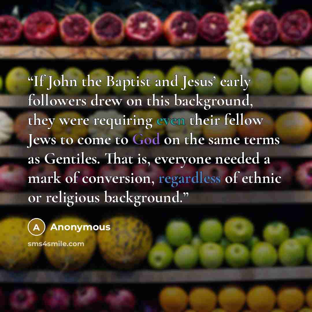 “If John the Baptist and Jesus’ early followers drew on this background, they were requiring even their fellow Jews to come to God on the same terms as Gentiles. That is, everyone needed a mark of conversion, regardless of ethnic or religious background.” quote by Anonymous