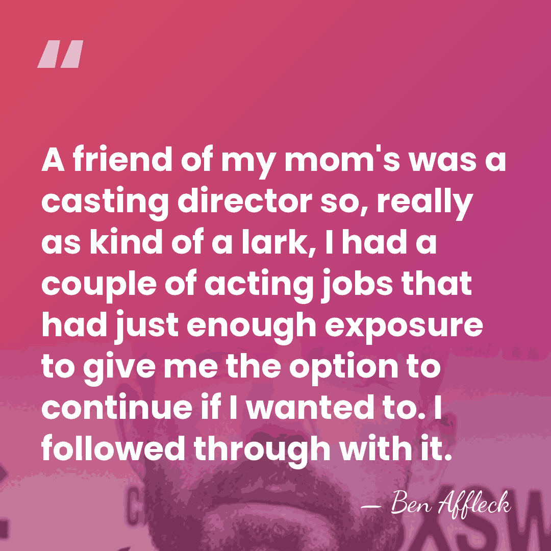 A friend of my mom's was a casting director so, really as&hellip; - Ben Affleck