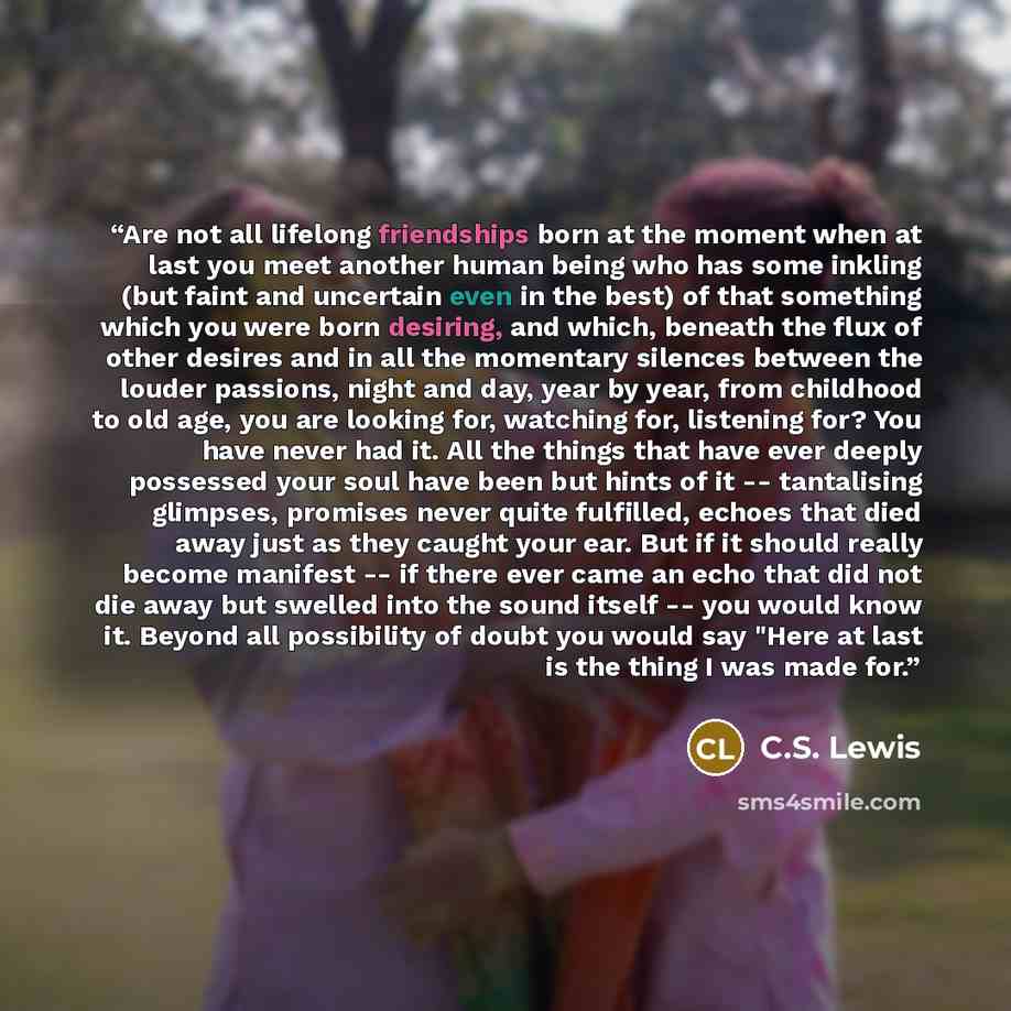 “Are not all lifelong friendships born at the moment when at last you meet another human being who has some inkling (but faint and uncertain even in the best) of that something which you were born desiring, and which, beneath the flux of other desires and in all the momentary silences between the…” quote by C.S. Lewis