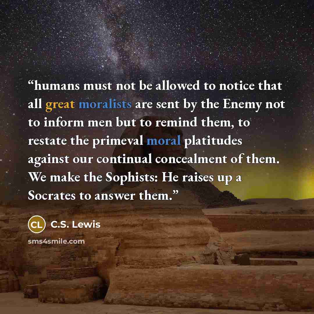 “humans must not be allowed to notice that all great moralists are sent by the Enemy not to inform men but to remind them, to restate the primeval moral platitudes against our continual concealment of them. We make the Sophists: He raises up a Socrates to answer them.” quote by C.S. Lewis