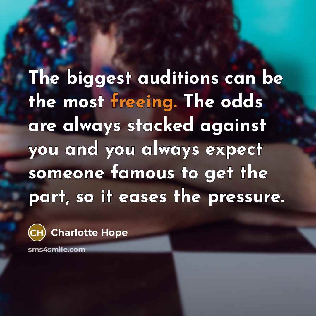 “The biggest auditions can be the most freeing. The odds are always stacked against you and you always expect someone famous to get the part, so it eases the pressure.” quote by Charlotte Hope