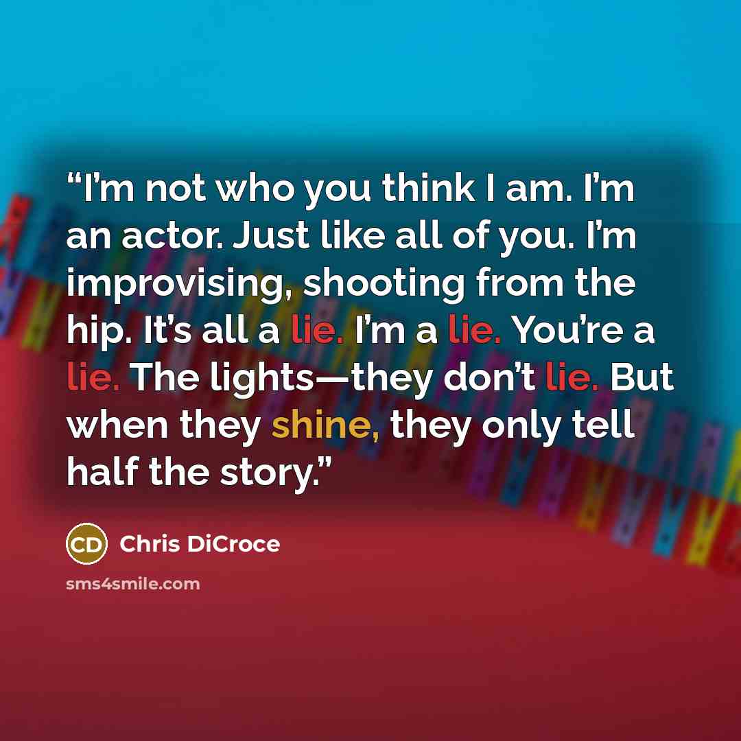 “I’m not who you think I am. I’m an actor. Just like all of you. I’m improvising, shooting from the hip. It’s all a lie. I’m a lie. You’re a lie. The lights—they don’t lie. But when they shine, they only tell half the story.” quote by Chris DiCroce