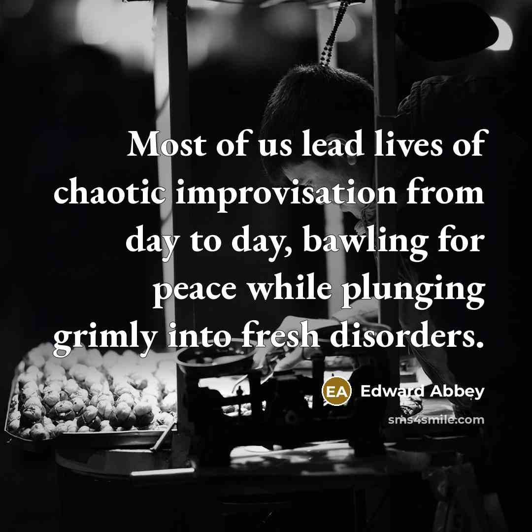 “Most of us lead lives of chaotic improvisation from day to day, bawling for peace while plunging grimly into fresh disorders.” quote by Edward Abbey