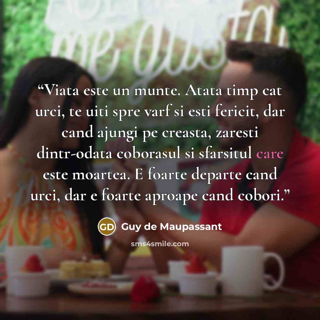 “Viata este un munte. Atata timp cat urci, te uiti spre varf si esti fericit, dar cand ajungi pe creasta, zaresti dintr-odata coborasul si sfarsitul care este moartea. E foarte departe cand urci, dar e foarte aproape cand cobori.” quote by Guy de Maupassant