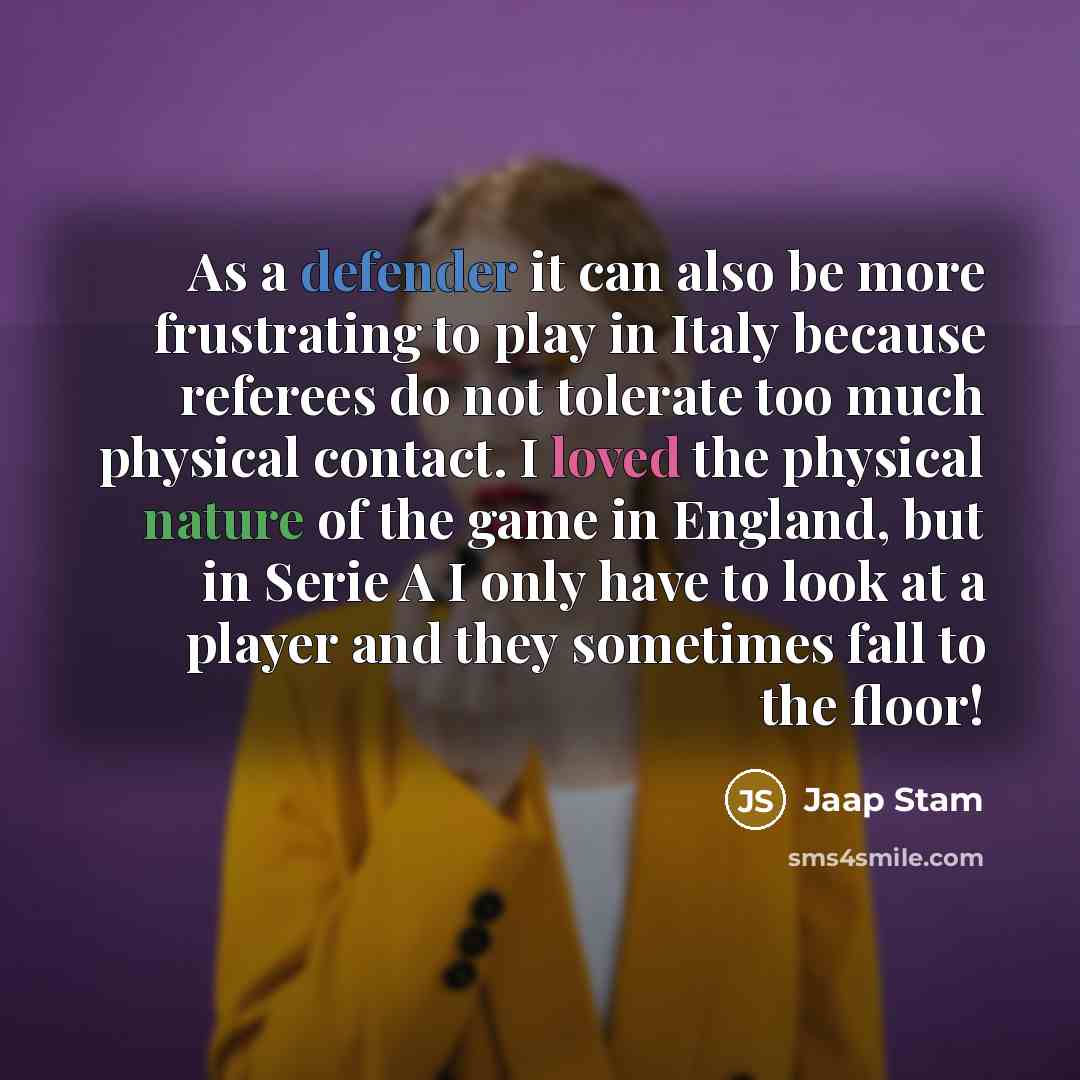 “As a defender it can also be more frustrating to play in Italy because referees do not tolerate too much physical contact. I loved the physical nature of the game in England, but in Serie A I only have to look at a player and they sometimes fall to the floor!” quote by Jaap Stam
