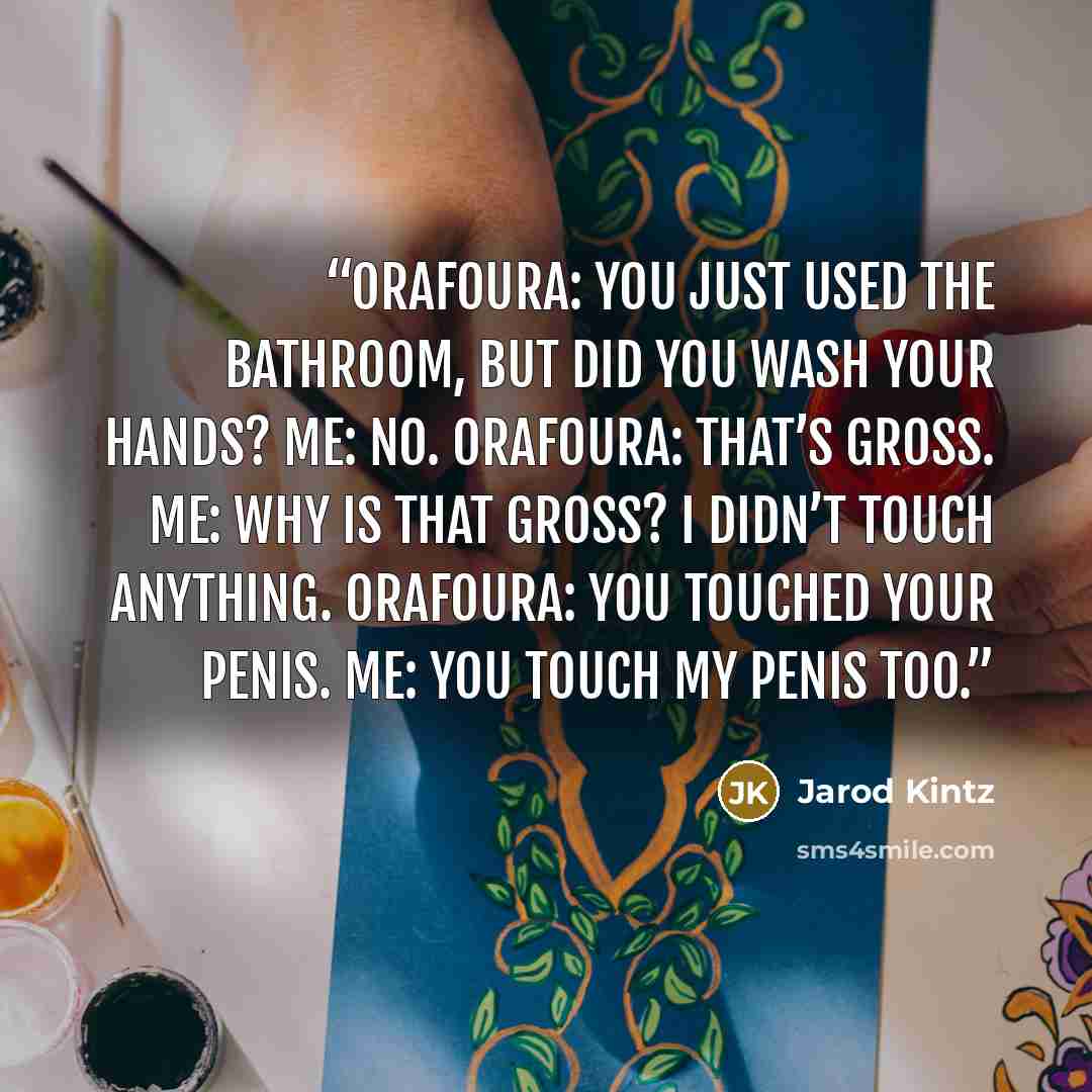 “Orafoura: You just used the bathroom, but did you wash your hands? Me: No. Orafoura: That’s gross. Me: Why is that gross? I didn’t touch anything. Orafoura: You touched your penis. Me: You touch my penis too.” quote by Jarod Kintz