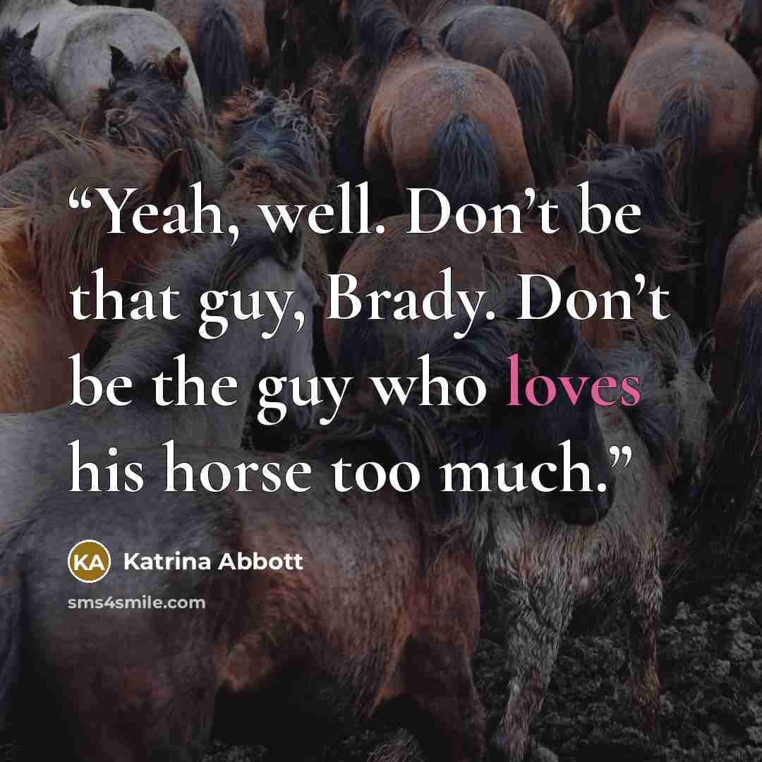 “Yeah, well. Don’t be that guy, Brady. Don’t be the guy who loves his horse too much.” quote by Katrina Abbott