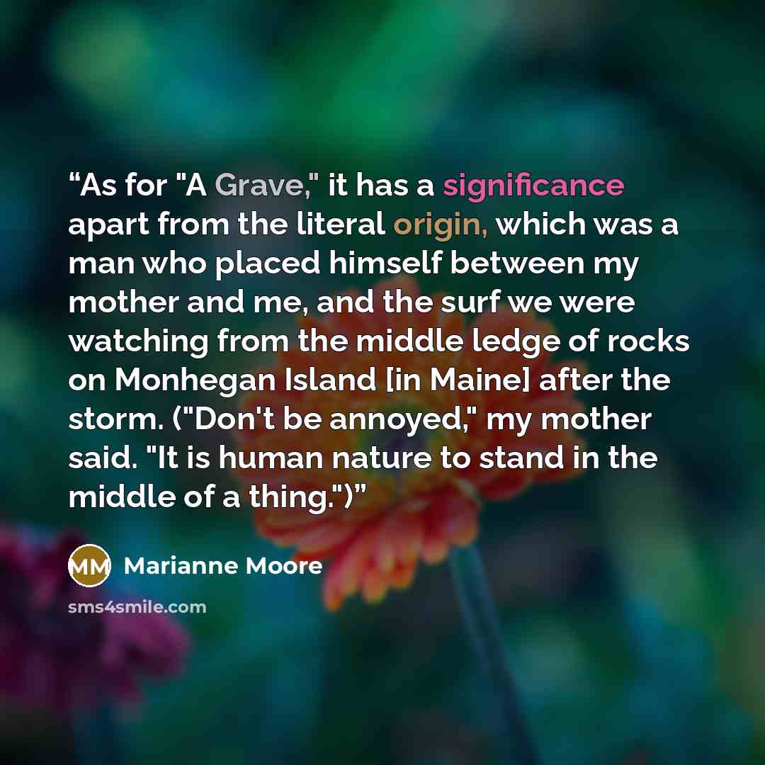 “As for "A Grave," it has a significance apart from the literal origin, which was a man who placed himself between my mother and me, and the surf we were watching from the middle ledge of rocks on Monhegan Island [in Maine] after the storm. ("Don't be annoyed," my mother said. "It is human nature…” quote by Marianne Moore