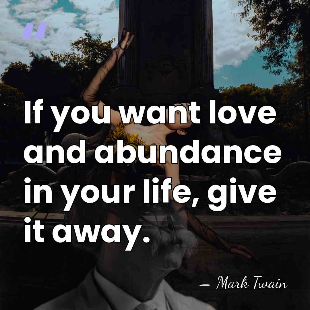 If you want love and abundance in your life, give it away. - Mark Twain