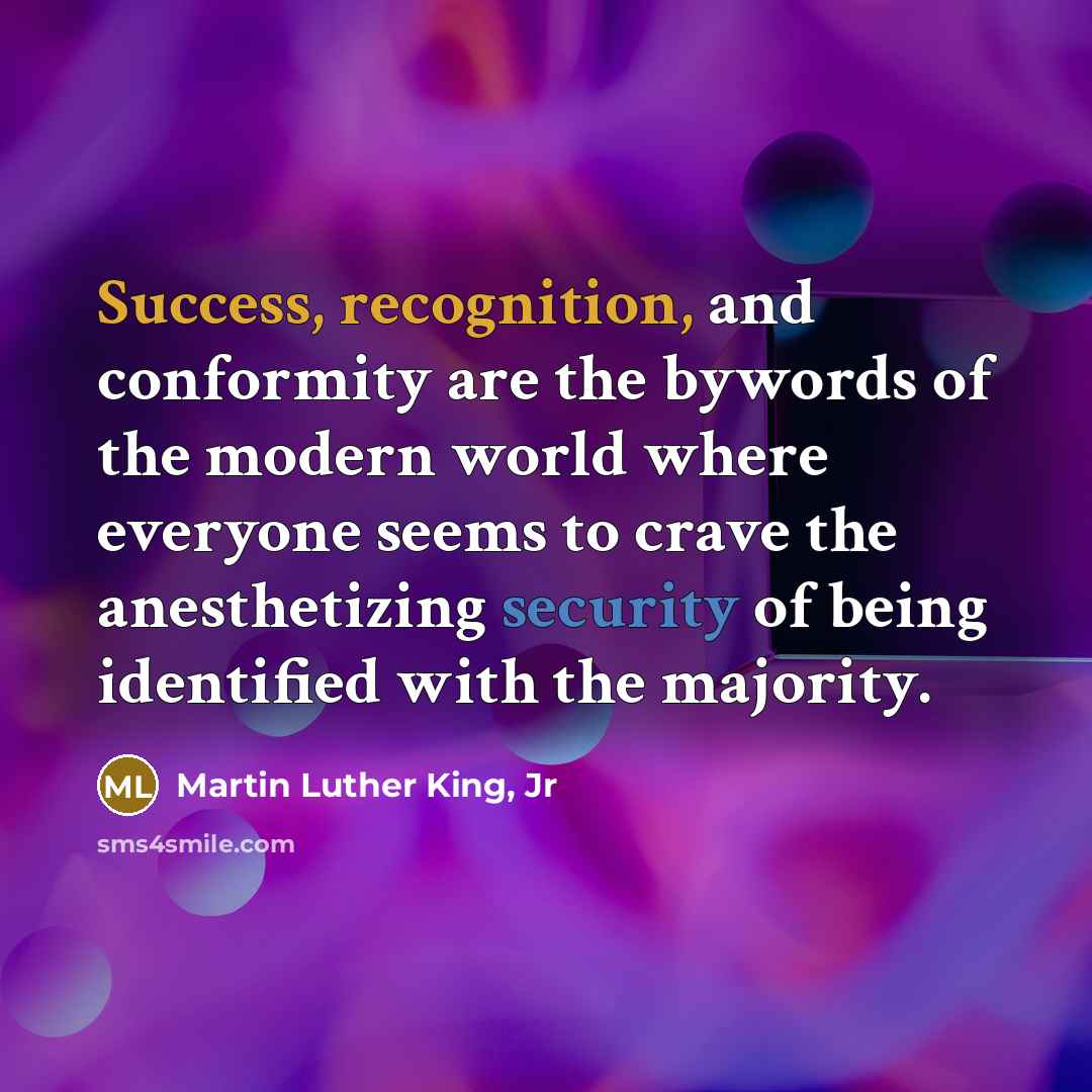 “Success, recognition, and conformity are the bywords of the modern world where everyone seems to crave the anesthetizing security of being identified with the majority.” quote by Martin Luther King, Jr