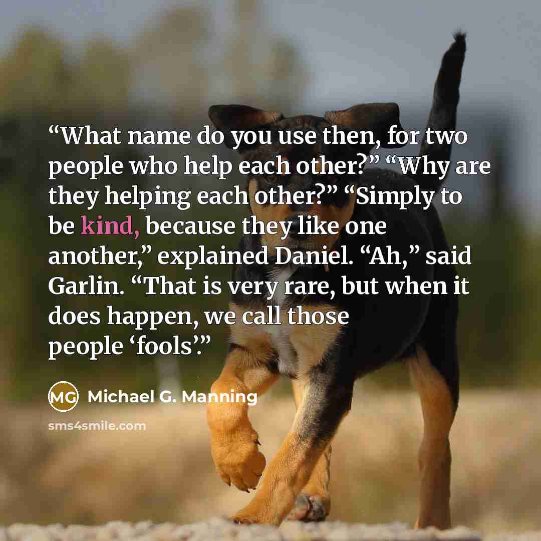 “What name do you use then, for two people who help each other?” “Why are they helping each other?” “Simply to be kind, because they like one another,” explained Daniel. “Ah,” said Garlin. “That is very rare, but when it does happen, we call those people ‘fools’.” quote by Michael G. Manning