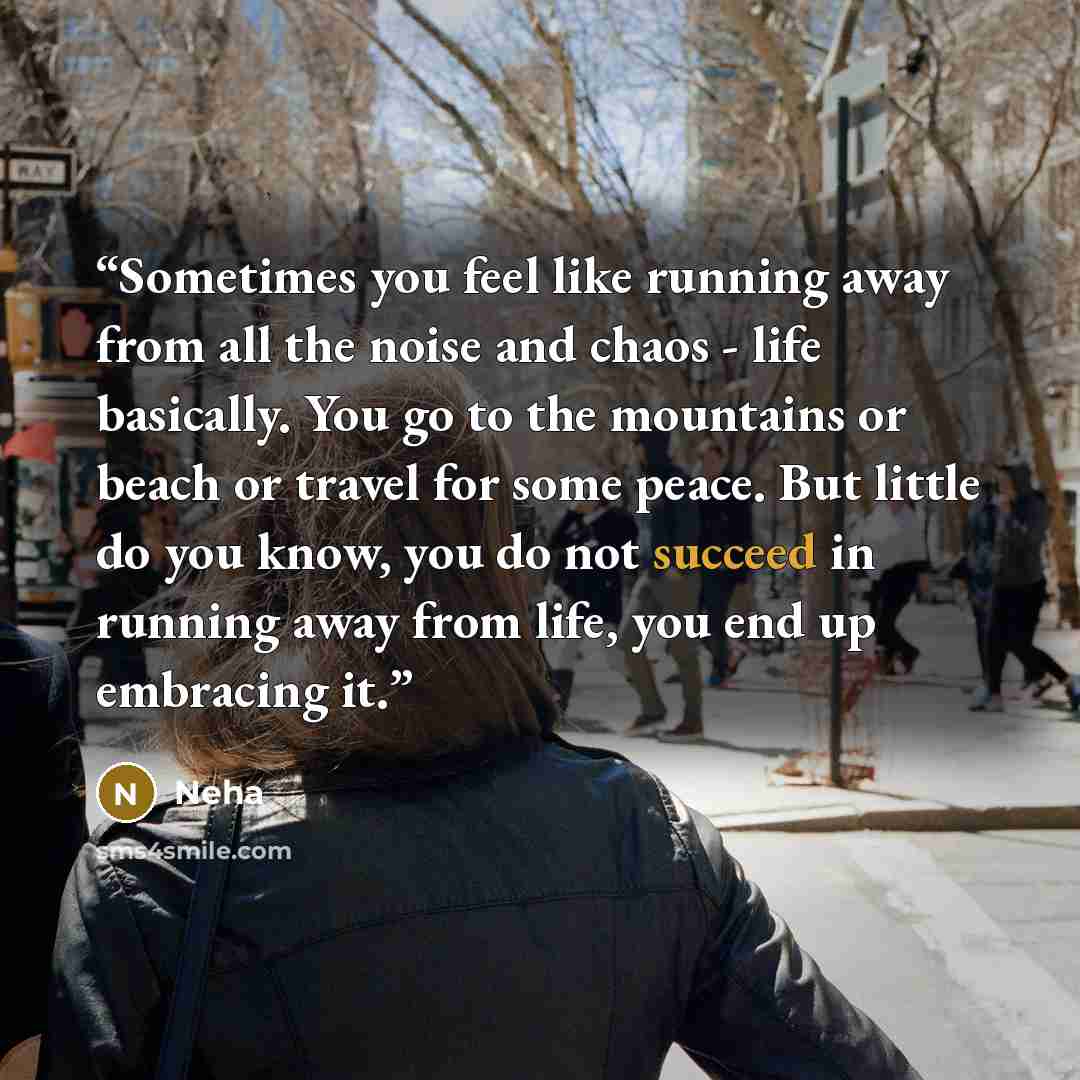 “Sometimes you feel like running away from all the noise and chaos - life basically. You go to the mountains or beach or travel for some peace. But little do you know, you do not succeed in running away from life, you end up embracing it.” quote by Neha