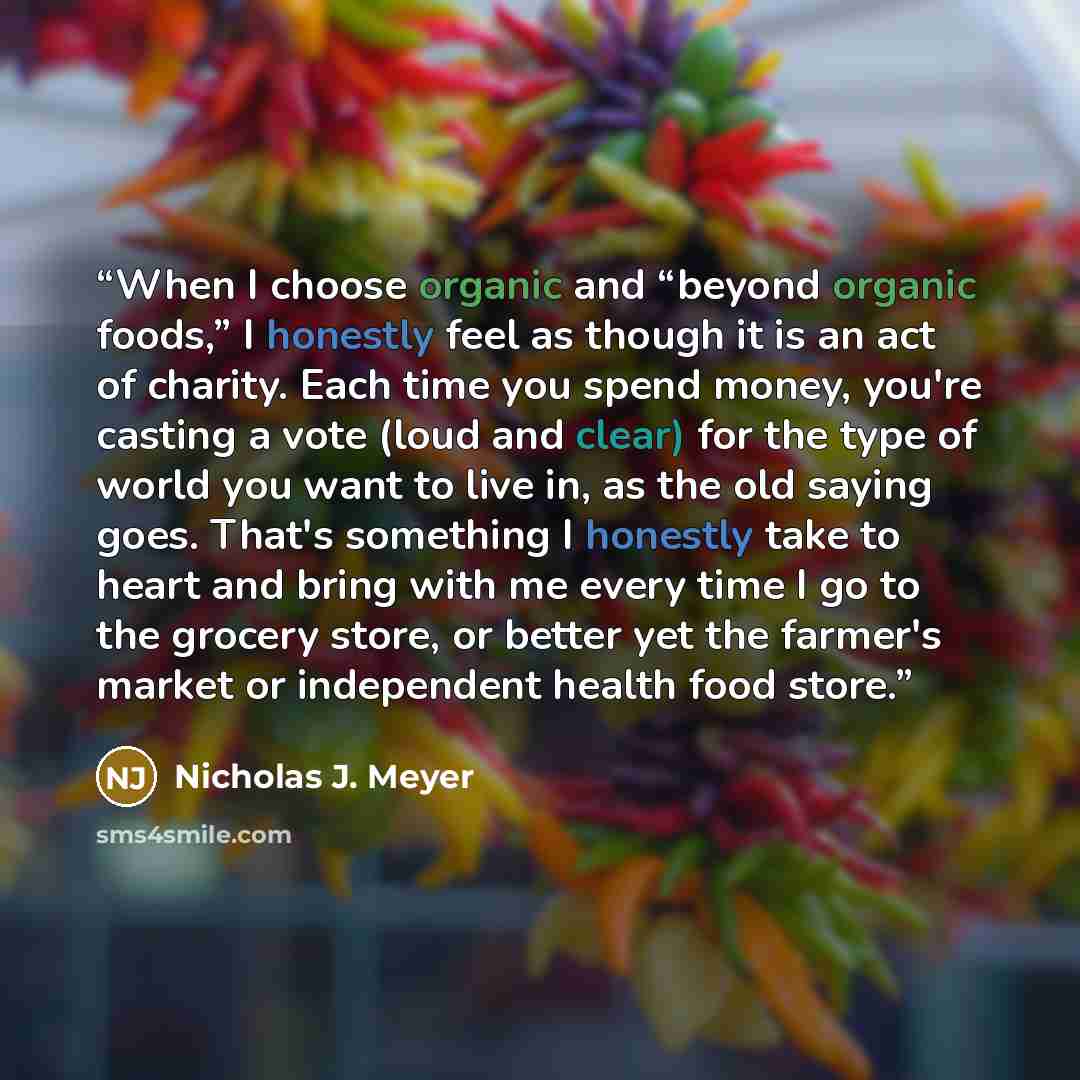 “When I choose organic and “beyond organic foods,” I honestly feel as though it is an act of charity. Each time you spend money, you're casting a vote (loud and clear) for the type of world you want to live in, as the old saying goes. That's something I honestly take to heart and bring with me…” quote by Nicholas J. Meyer