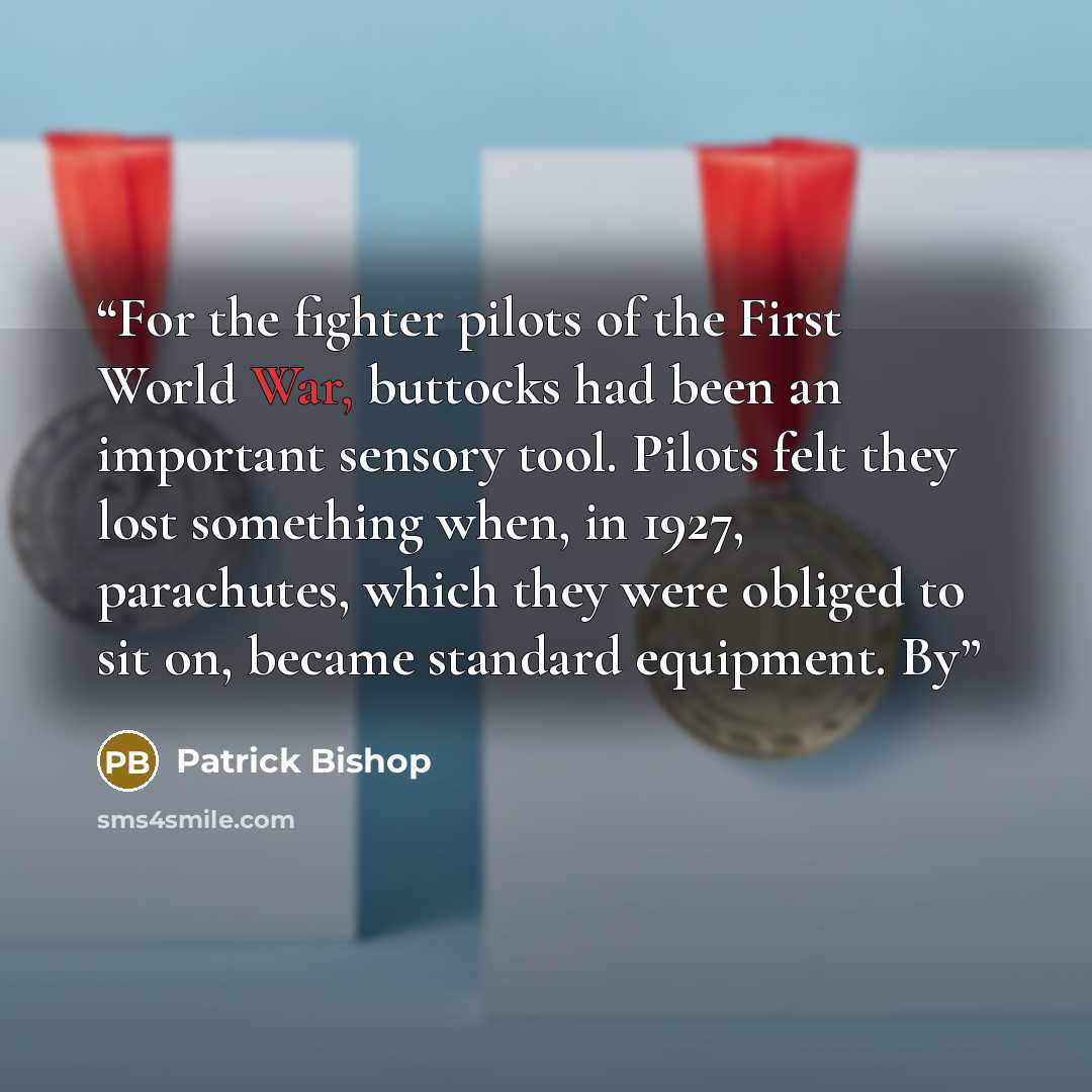 “For the fighter pilots of the First World War, buttocks had been an important sensory tool. Pilots felt they lost something when, in 1927, parachutes, which they were obliged to sit on, became standard equipment. By” quote by Patrick Bishop