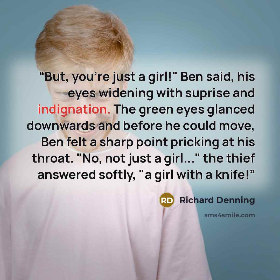 “But, you're just a girl!" Ben said, his eyes widening with suprise and indignation. The green eyes glanced downwards and before he could move, Ben felt a sharp point pricking at his throat. "No, not just a girl..." the thief answered softly, "a girl with a knife!” quote by Richard Denning