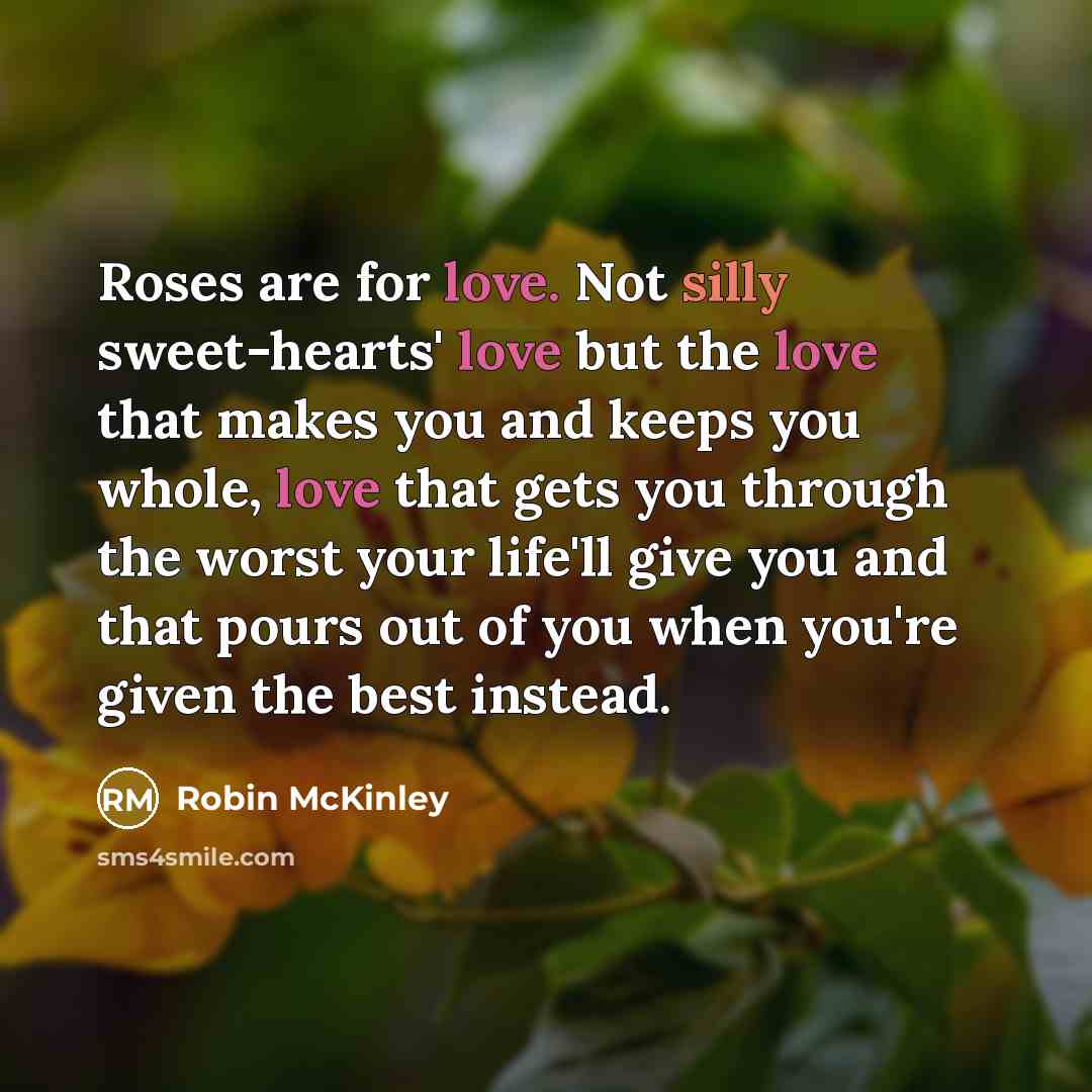 “Roses are for love. Not silly sweet-hearts' love but the love that makes you and keeps you whole, love that gets you through the worst your life'll give you and that pours out of you when you're given the best instead.” quote by Robin McKinley