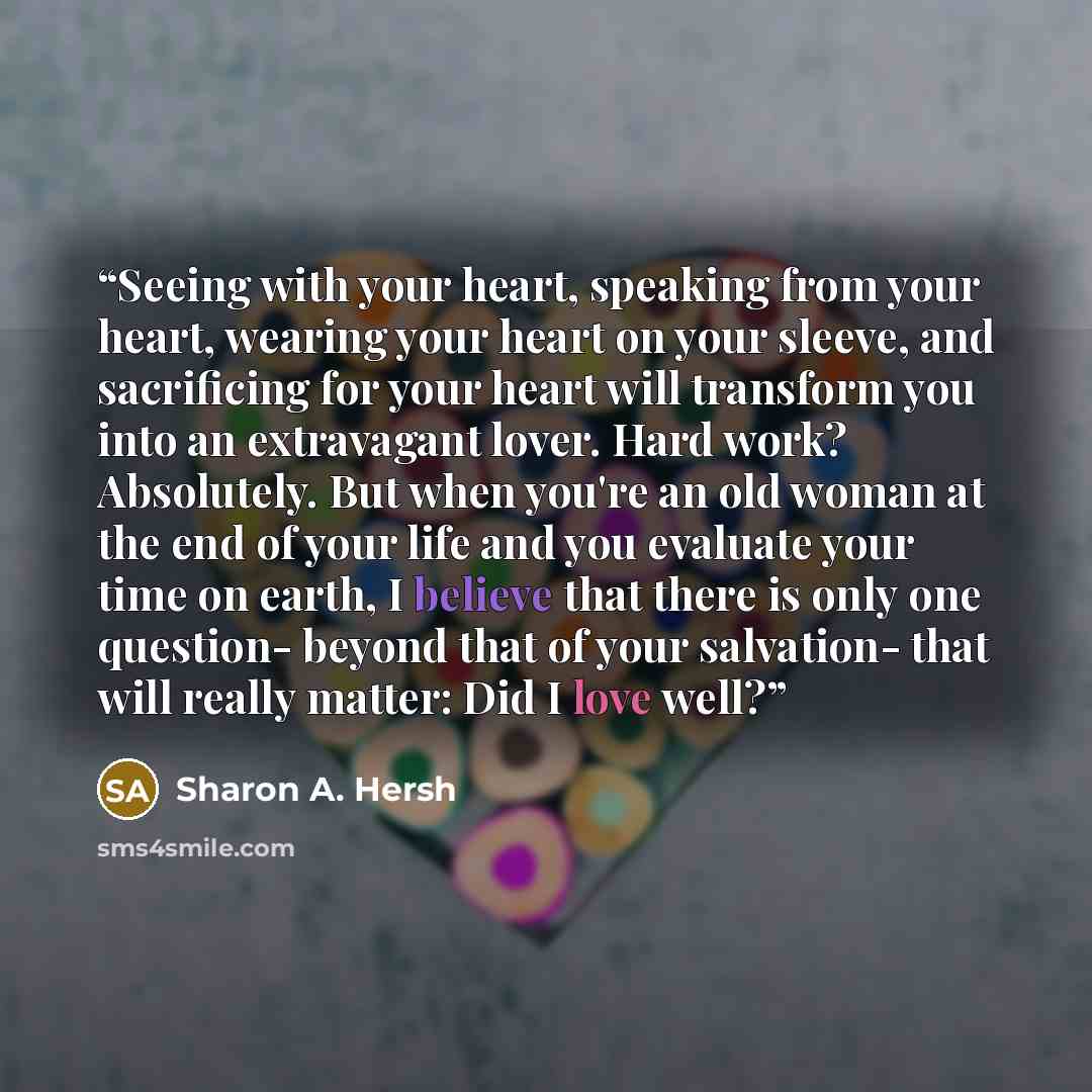 “Seeing with your heart, speaking from your heart, wearing your heart on your sleeve, and sacrificing for your heart will transform you into an extravagant lover. Hard work? Absolutely. But when you're an old woman at the end of your life and you evaluate your time on earth, I believe that there is…” quote by Sharon A. Hersh
