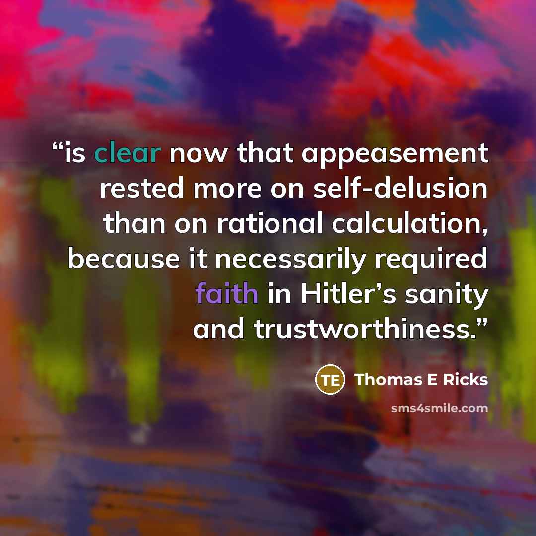 “is clear now that appeasement rested more on self-delusion than on rational calculation, because it necessarily required faith in Hitler’s sanity and trustworthiness.” quote by Thomas E Ricks