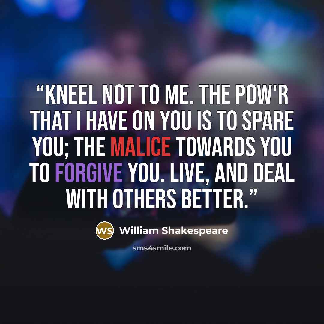“Kneel not to me. The pow'r that I have on you is to spare you; The malice towards you to forgive you. Live, And deal with others better.” quote by William Shakespeare