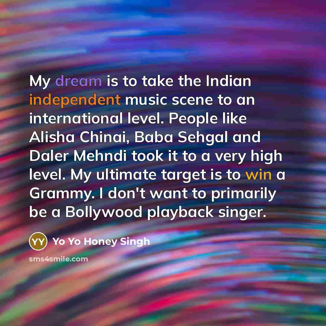“My dream is to take the Indian independent music scene to an international level. People like Alisha Chinai, Baba Sehgal and Daler Mehndi took it to a very high level. My ultimate target is to win a Grammy. I don't want to primarily be a Bollywood playback singer.” quote by Yo Yo Honey Singh