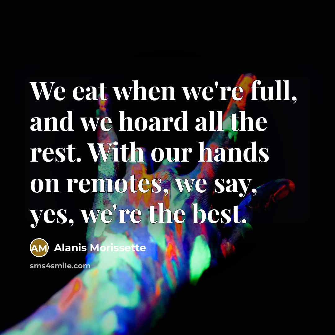 “We eat when we're full, and we hoard all the…” quote by Alanis Morissette