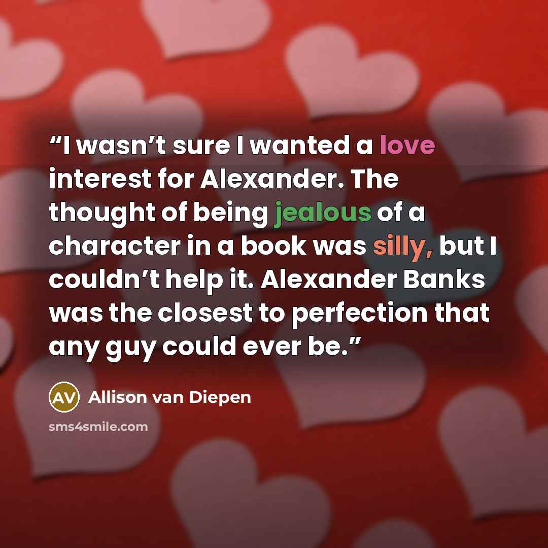 “I wasn’t sure I wanted a love interest for Alexander. The thought of being jealous of a character in a book was silly, but I couldn’t help it. Alexander Banks was the closest to perfection that any guy could ever be.” quote by Allison van Diepen