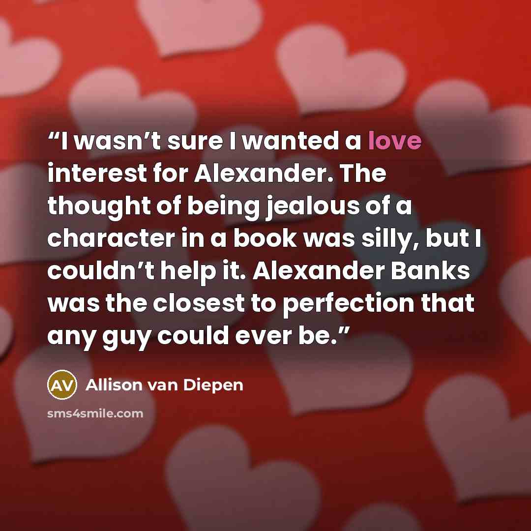 “I wasn’t sure I wanted a love interest for Alexander. The thought of being jealous of a character in a book was silly, but I couldn’t help it. Alexander Banks was the closest to perfection that any guy could ever be.” quote by Allison van Diepen