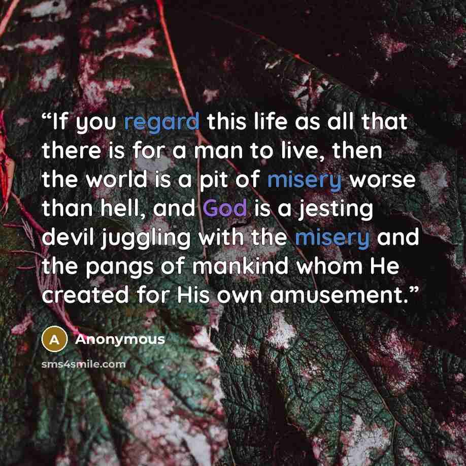 “If you regard this life as all that there is for a man to live, then the world is a pit of misery worse than hell, and God is a jesting devil juggling with the misery and the pangs of mankind whom He created for His own amusement.” quote by Anonymous
