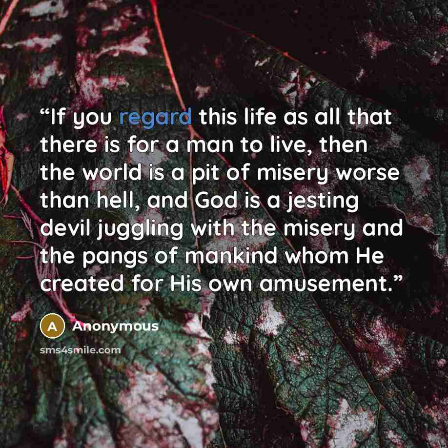 “If you regard this life as all that there is for a man to live, then the world is a pit of misery worse than hell, and God is a jesting devil juggling with the misery and the pangs of mankind whom He created for His own amusement.” quote by Anonymous