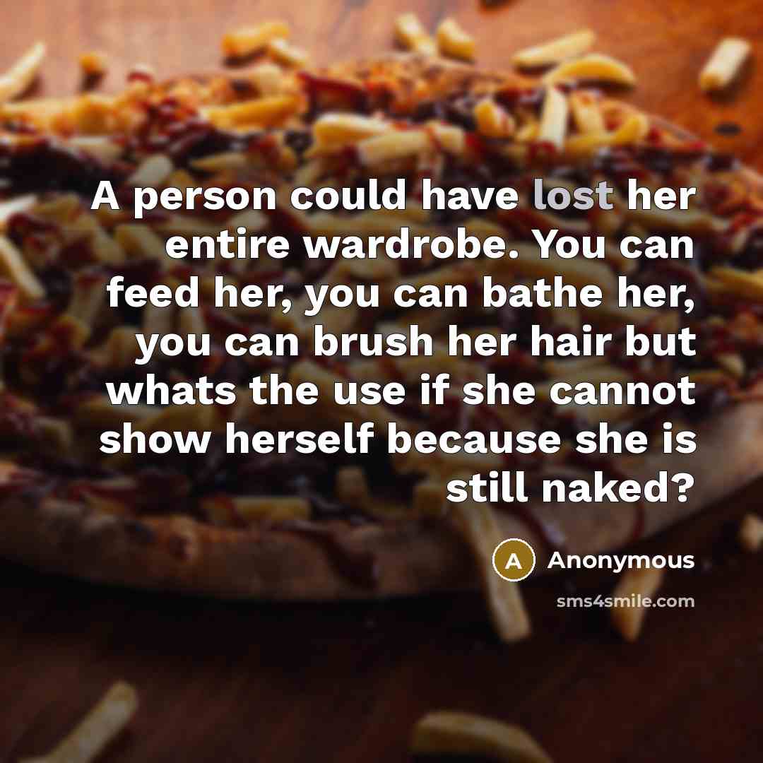 “A person could have lost her entire wardrobe. You can feed her, you can bathe her, you can brush her hair but whats the use if she cannot show herself because she is still naked?” quote by Anonymous