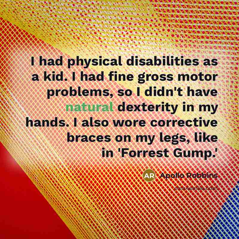 “I had physical disabilities as a kid. I had fine gross motor problems, so I didn't have natural dexterity in my hands. I also wore corrective braces on my legs, like in 'Forrest Gump.'” quote by Apollo Robbins