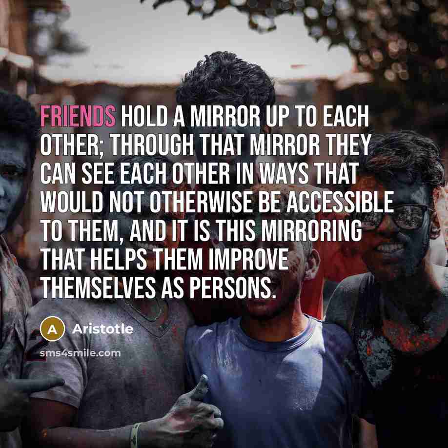 “Friends hold a mirror up to each other; through that mirror they can see each other in ways that would not otherwise be accessible to them, and it is this mirroring that helps them improve themselves as persons.” quote by Aristotle