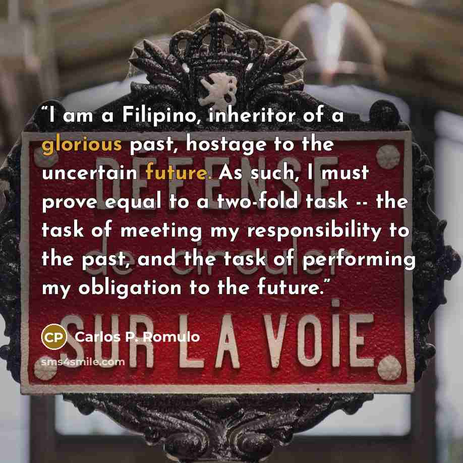 “I am a Filipino, inheritor of a glorious past, hostage to the uncertain future. As such, I must prove equal to a two-fold task -- the task of meeting my responsibility to the past, and the task of performing my obligation to the future.” quote by Carlos P. Romulo