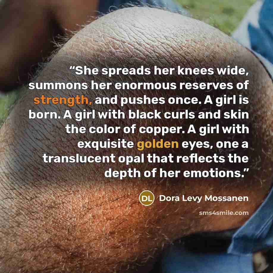 “She spreads her knees wide, summons her enormous reserves of strength, and pushes once. A girl is born. A girl with black curls and skin the color of copper. A girl with exquisite golden eyes, one a translucent opal that reflects the depth of her emotions.” quote by Dora Levy Mossanen