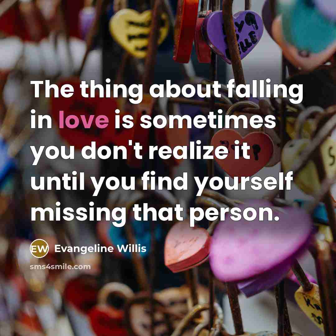 “The thing about falling in love is sometimes you don't realize it until you find yourself missing that person.” quote by Evangeline Willis