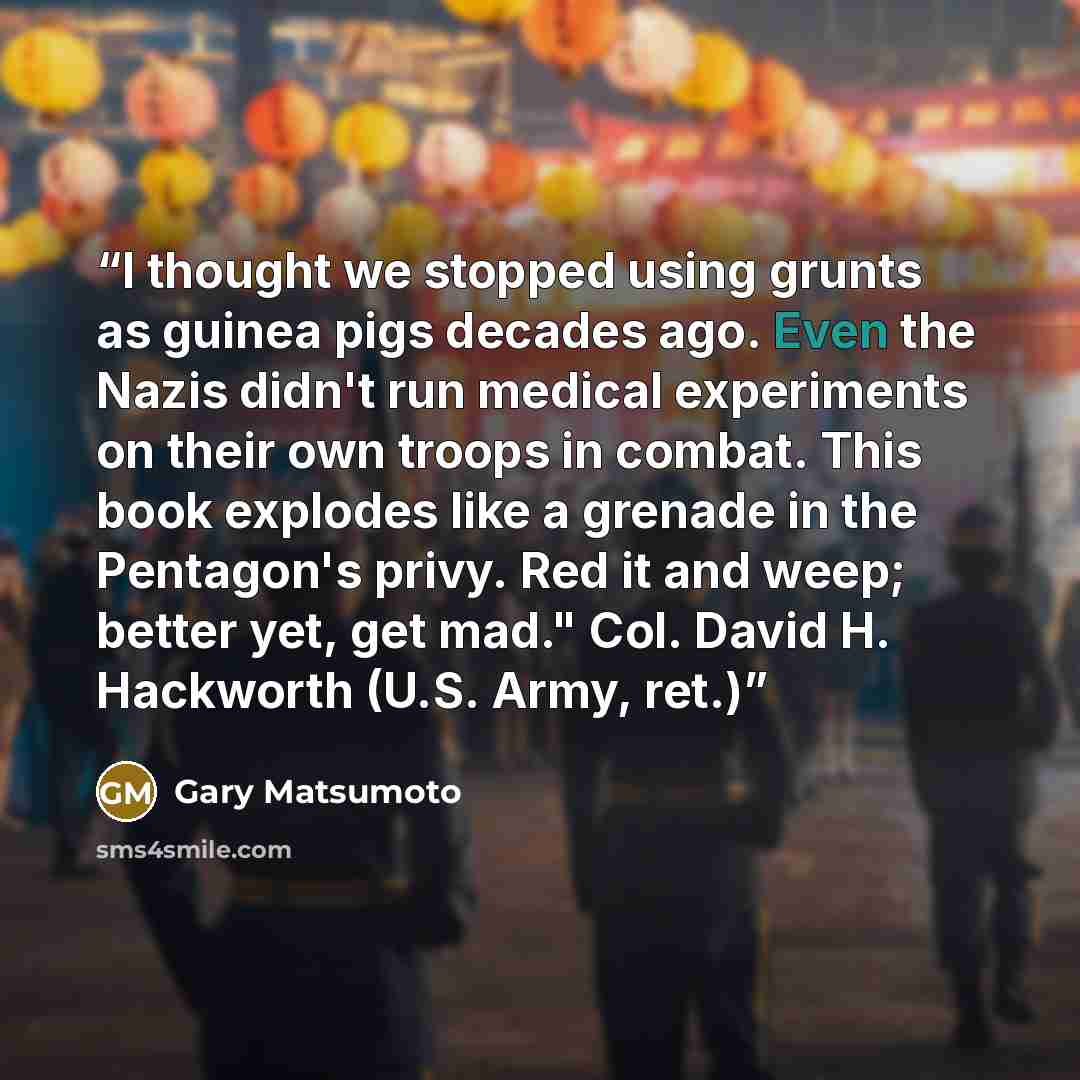 “I thought we stopped using grunts as guinea pigs decades ago. Even the Nazis didn't run medical experiments on their own troops in combat. This book explodes like a grenade in the Pentagon's privy. Red it and weep; better yet, get mad." Col. David H. Hackworth (U.S. Army, ret.)” quote by Gary Matsumoto