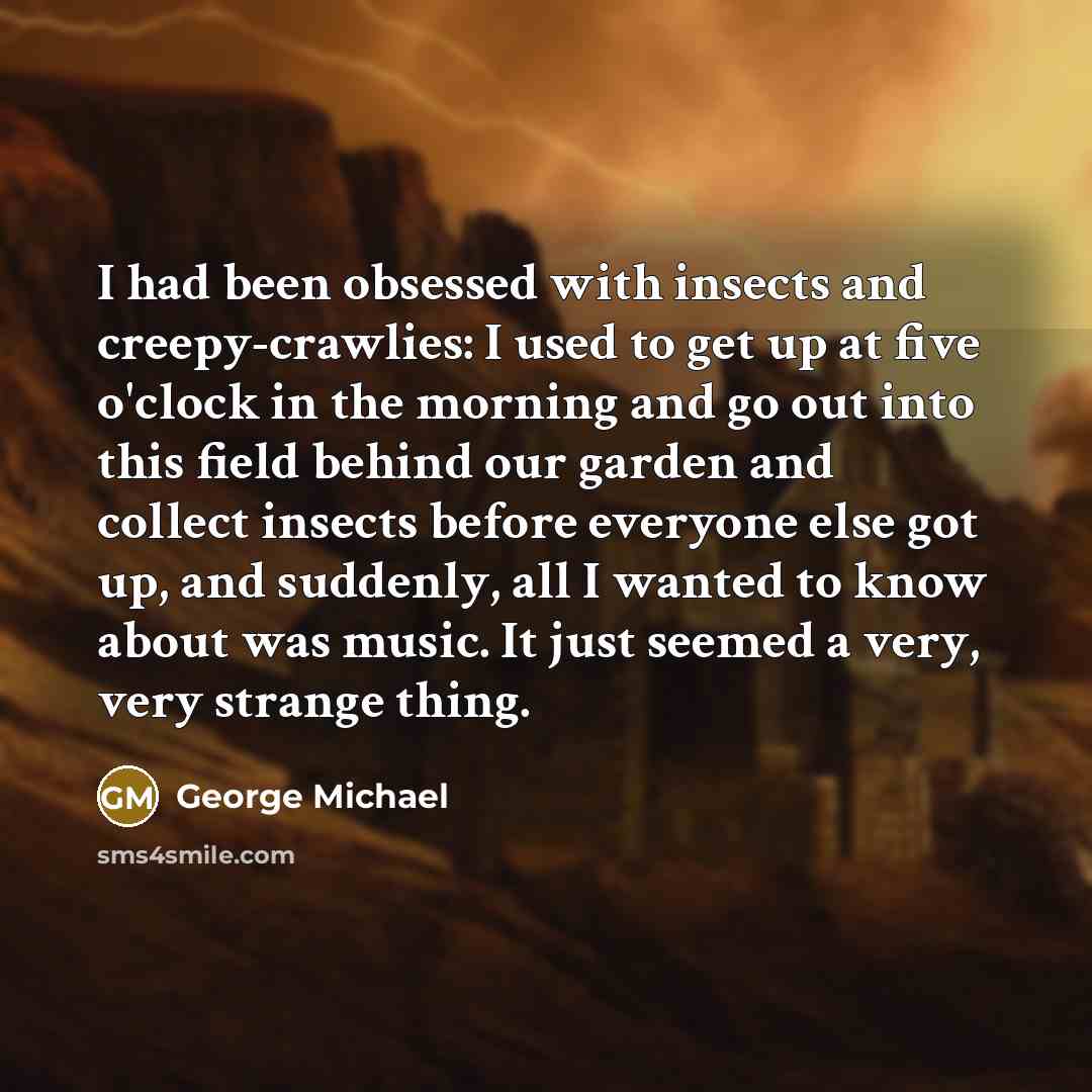 “I had been obsessed with insects and creepy-crawlies: I used to get up at five o'clock in the morning and go out into this field behind our garden and collect insects before everyone else got up, and suddenly, all I wanted to know about was music. It just seemed a very, very strange thing.” quote by George Michael