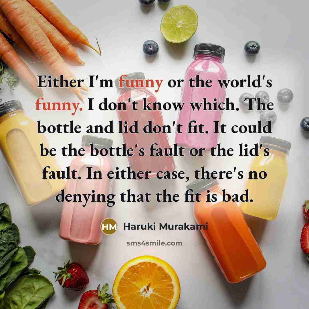 “Either I'm funny or the world's funny. I don't know which. The bottle and lid don't fit. It could be the bottle's fault or the lid's fault. In either case, there's no denying that the fit is bad.” quote by Haruki Murakami