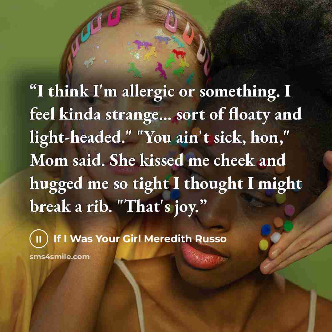 “I think I'm allergic or something. I feel kinda strange... sort of floaty and light-headed." "You ain't sick, hon," Mom said. She kissed me cheek and hugged me so tight I thought I might break a rib. "That's joy.” quote by If I Was Your Girl Meredith Russo