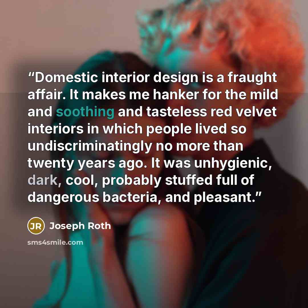 “Domestic interior design is a fraught affair. It makes me hanker for the mild and soothing and tasteless red velvet interiors in which people lived so undiscriminatingly no more than twenty years ago. It was unhygienic, dark, cool, probably stuffed full of dangerous bacteria, and pleasant.” quote by Joseph Roth