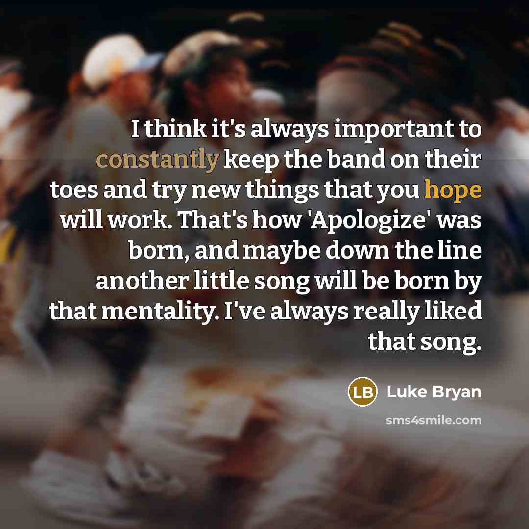 “I think it's always important to constantly keep the band on their toes and try new things that you hope will work. That's how 'Apologize' was born, and maybe down the line another little song will be born by that mentality. I've always really liked that song.” quote by Luke Bryan
