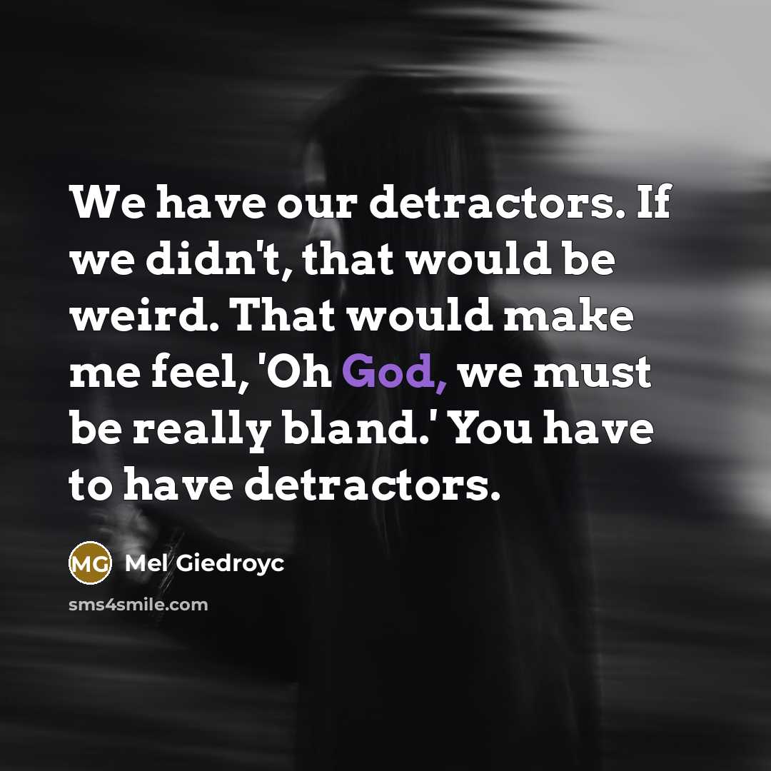 “We have our detractors. If we didn't, that would be weird. That would make me feel, 'Oh God, we must be really bland.' You have to have detractors.” quote by Mel Giedroyc