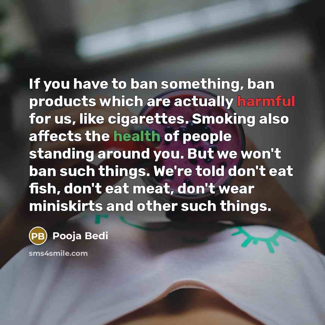 “If you have to ban something, ban products which are actually harmful for us, like cigarettes. Smoking also affects the health of people standing around you. But we won't ban such things. We're told don't eat fish, don't eat meat, don't wear miniskirts and other such things.” quote by Pooja Bedi