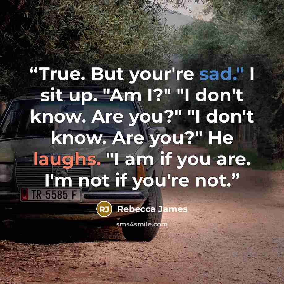 “True. But your're sad." I sit up. "Am I?" "I don't know. Are you?" "I don't know. Are you?" He laughs. "I am if you are. I'm not if you're not.” quote by Rebecca James